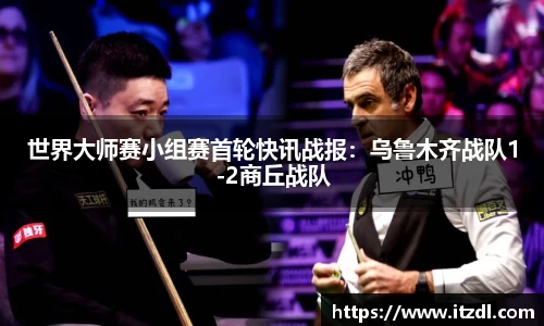 世界大师赛小组赛首轮快讯战报：乌鲁木齐战队1-2商丘战队