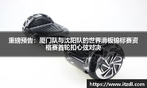 重磅预告：厦门队与沈阳队的世界滑板锦标赛资格赛首轮扣心弦对决